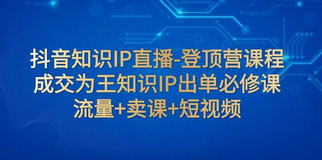 抖音知识IP直播-登顶营课程:成交为王知识IP出单必修课 流量+卖课+短视频网创吧-网创项目资源站-副业项目-创业项目-搞钱项目网创吧