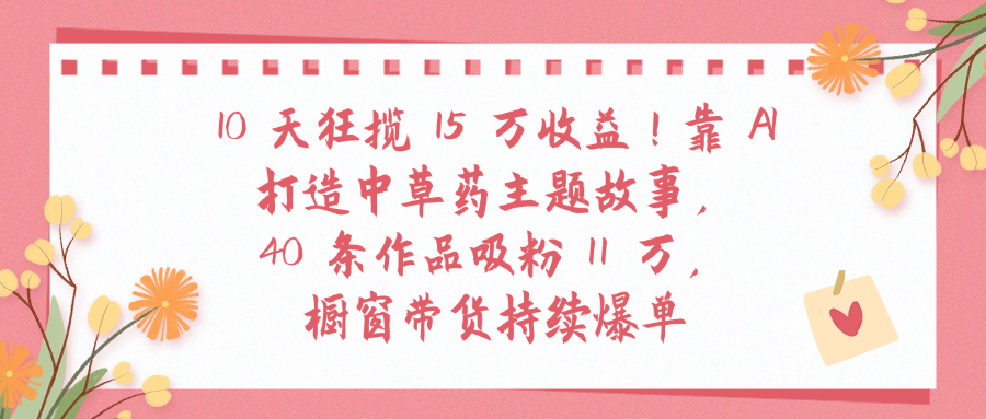 10天狂揽 15 万收益!靠 A打造中草药主题故事40 条作品吸粉11万橱窗带货持续爆单网创吧-网创项目资源站-副业项目-创业项目-搞钱项目网创吧