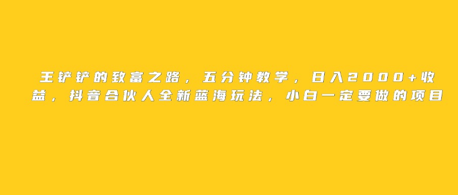 王铲铲的致富之路,日入2000+收益,五分钟教学,抖音合伙人全新蓝海玩法,小白一定要做的项目网创吧-网创项目资源站-副业项目-创业项目-搞钱项目网创吧