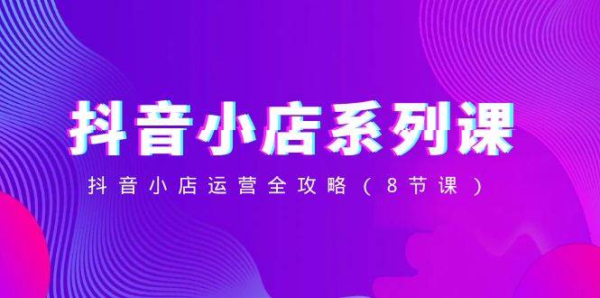 抖音小店-系列课,抖音小店运营全攻略(8节课)网创吧-网创项目资源站-副业项目-创业项目-搞钱项目网创吧